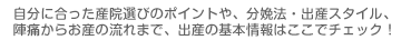 自分に合った産院選びのポイントや、分娩法・出産スタイル、陣痛からお産の流れまで、出産の基本情報はここでチェック!